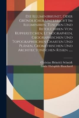 Die Illuminirkunst, Oder Gründlicher Unterricht Im Illuminiren, Tuschen Und Retouchiren Von Kupferstichen, Lithographien, Geographischen Und Topographischen Charten Und Plänen, Geometrischen Und Architectonischen Rissen ...... - Christian Heinrich Schmidt - cover