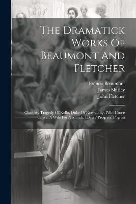 The Dramatick Works Of Beaumont And Fletcher: Chances. Tragedy Of Rollo, Duke Of Normandy. Wild-goose Chase. A Wife For A Month. Lovers' Progress. Pilgrim - Francis Beaumont,John Fletcher,James Shirley - cover