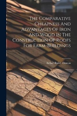 The Comparative Cheapness And Advantages Of Iron And Wood In The Construction Of Roofs For Farm-buildings - Arthur Bailey Denton - cover