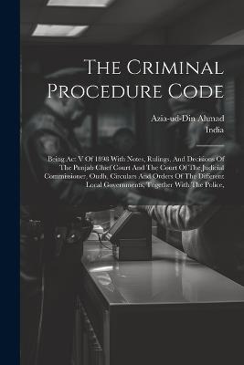 The Criminal Procedure Code: Being Act V Of 1898 With Notes, Rulings, And Decisions Of The Punjab Chief Court And The Court Of The Judicial Commissioner, Oudh, Circulars And Orders Of The Different Local Governments, Together With The Police, - Azia-Ud-Din Ahmad - cover