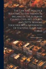 The Law And Practice Relating To Ejectments In Ireland In The Superior Courts, Civil Bill Courts And Petty Sessions Together With Appendices Of Statutes, Rules And Forms