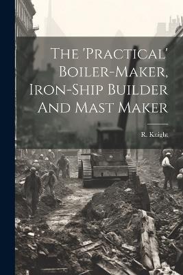 The 'practical' Boiler-maker, Iron-ship Builder And Mast Maker - R Knight - cover