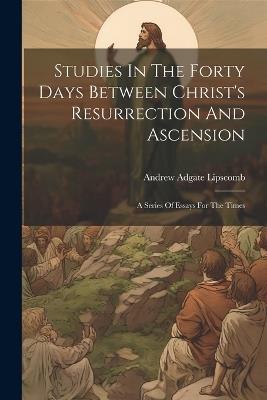 Studies In The Forty Days Between Christ's Resurrection And Ascension: A Series Of Essays For The Times - Andrew Adgate Lipscomb - cover