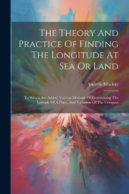 The Theory And Practice Of Finding The Longitude At Sea Or Land: To Which Are Added, Various Methods Of Determining The Latitude Of A Place, And Variation Of The Compass - Andrew MacKay - cover