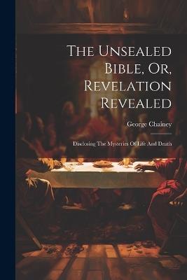 The Unsealed Bible, Or, Revelation Revealed: Disclosing The Mysteries Of Life And Death - George Chainey - cover