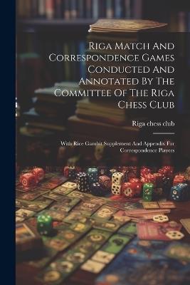 Riga Match And Correspondence Games Conducted And Annotated By The Committee Of The Riga Chess Club: With Rice Gambit Supplement And Appendix For Correspondence Players - Riga Chess Club - cover