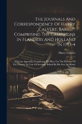 The Journals And Correspondence Of Harry Calvert, Bart., Comprising The Campaigns In Flanders And Holland In 1793-4: With An Appendix, Containing His Plans For The Defence Of The Country In Case Of Invasion. Edited By His Son, Sir Harry Verney - Harry Calvert - cover