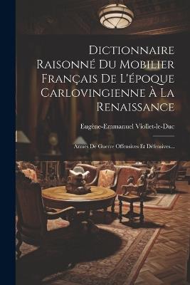 Dictionnaire Raisonné Du Mobilier Français De L'époque Carlovingienne À La Renaissance: Armes De Guerre Offensives Et Défensives... - Eugène-Emmanuel Viollet-Le-Duc - cover