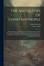 The Antiquities Of Constantinople: With A Description Of Its Situation, The Conveniencies Of Its Port, Its Publick Buildings, The Statuary, Sculpture, Architecture, And Other Curiosities Of That City. With Cuts Explaining The Chief Of Them. In Four