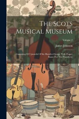 The Scots Musical Museum: Consisting Of Upwards Of Six Hundred Songs, With Proper Basses For The Pianoforte; Volume 2 - James Johnson - cover