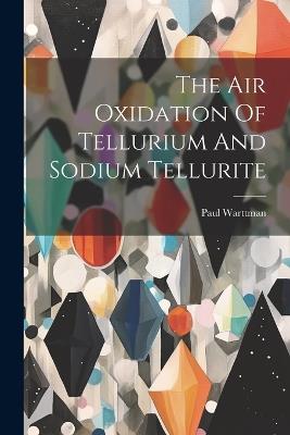 The Air Oxidation Of Tellurium And Sodium Tellurite - Paul Warttman - cover