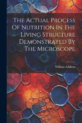 The Actual Process Of Nutrition In The Living Structure Demonstrated By The Microscope - William Addison - cover