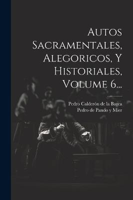 Autos Sacramentales, Alegoricos, Y Historiales, Volume 6... - cover