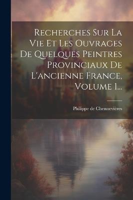 Recherches Sur La Vie Et Les Ouvrages De Quelques Peintres Provinciaux De L'ancienne France, Volume 1... - Philippe de Chennevières - cover