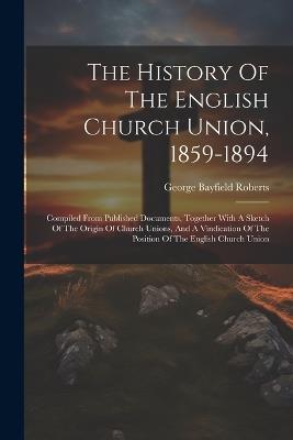 The History Of The English Church Union, 1859-1894: Compiled From Published Documents, Together With A Sketch Of The Origin Of Church Unions, And A Vindication Of The Position Of The English Church Union - George Bayfield Roberts - cover