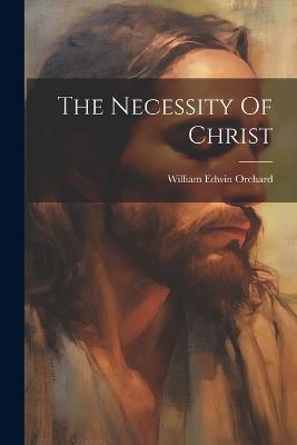 The Necessity Of Christ - William Edwin Orchard - cover