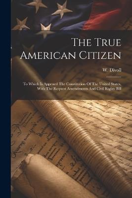 The True American Citizen: To Which Is Appened The Constitution Of The United States, With The Request Amendments And Civil Rights Bill - W Divoll - cover