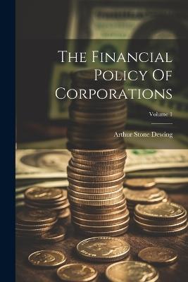 The Financial Policy Of Corporations; Volume 1 - Arthur Stone Dewing - cover