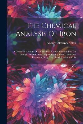 The Chemical Analysis Of Iron: A Complete Account Of All The Best Known Methods For The Analysis Of Iron, Steel, Pig-iron, Alloy Metals, Iron-ore, Limestone, Slag, Clay, Sand, Coal And Coke - Andrew Alexander Blair - cover