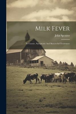 Milk Fever: Its Causes, Symptoms And Successful Treatment - John Spencer - cover