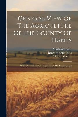 General View Of The Agriculture Of The County Of Hants: With Observations On The Means Of Its Improvement - Abraham Driver,William Driver,Richard Warner - cover