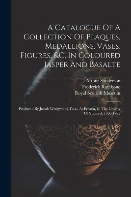 A Catalogue Of A Collection Of Plaques, Medallions, Vases, Figures, &c, In Coloured Jasper And Basalte: Produced By Josiah Wedgwood, F.s.r., At Etruria, In The County Of Stafford: 1760-1795 - Arthur Sanderson,Frederick Rathbone - cover