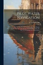 Pilot Water Navigation: A Short Treatise For The Use Of Yachtsmen On That Branch Of Navigation That Does Not Require Nautical Astronomy, Or The Use Of Sextant Or Chronometer