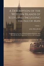 A Description of the Western Islands of Scotland, Including the Isle of Man: Comprising an Account of Their Geological Structure; With Remarks On Their Agriculture, Scenery, and Antiquities; Volume 1