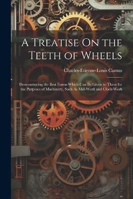 A Treatise On the Teeth of Wheels: Demonstrating the Best Forms Which Can Be Given to Them for the Purposes of Machinery, Such As Mill-Work and Clock-Work - Charles-Étienne-Louis Camus - cover