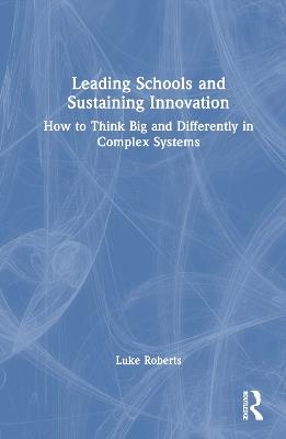 Leading Schools and Sustaining Innovation: How to Think Big and Differently in Complex Systems - Luke Roberts - cover