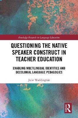 Questioning the Native Speaker Construct in Teacher Education: Enabling Multilingual Identities and Decolonial Language Pedagogies - Julie Waddington - cover