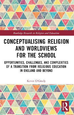 Conceptualising Religion and Worldviews for the School: Opportunities, Challenges, and Complexities of a Transition from Religious Education in England and Beyond - Kevin O'Grady - cover