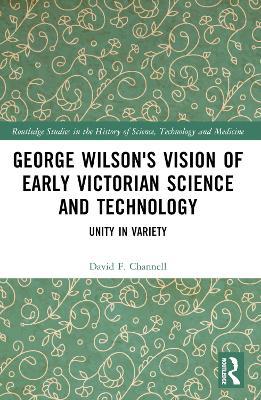 George Wilson's Vision of Early Victorian Science and Technology: Unity in Variety - David F. Channell - cover