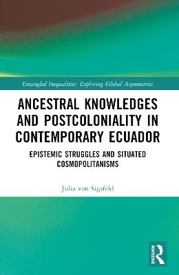 Ancestral Knowledges and Postcoloniality in Contemporary Ecuador: Epistemic Struggles and Situated Cosmopolitanisms - Julia von Sigsfeld - cover