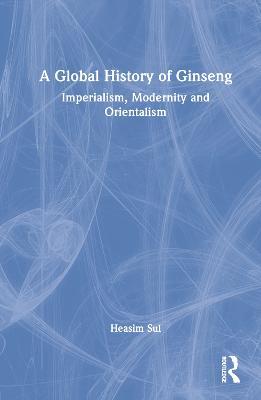 A Global History of Ginseng: Imperialism, Modernity and Orientalism - Heasim Sul - cover