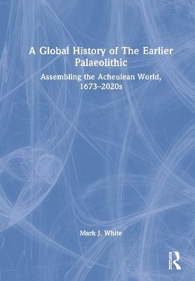 A Global History of The Earlier Palaeolithic: Assembling the Acheulean World, 1673–2020s - Mark J. White - cover