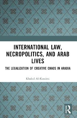 International Law, Necropolitics, and Arab Lives: The Legalization of Creative Chaos in Arabia - Khaled Al-Kassimi - cover