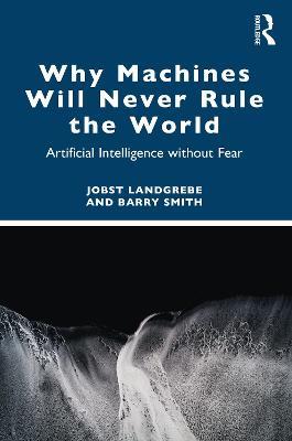 Why Machines Will Never Rule the World: Artificial Intelligence without Fear - Jobst Landgrebe,Barry Smith - cover