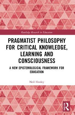 Pragmatist Philosophy for Critical Knowledge, Learning and Consciousness: A New Epistemological Framework for Education - Neil Hooley - cover