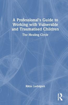 A Professional's Guide to Working with Vulnerable and Traumatised Children: The Healing Circle - Rikke Ludvigsen - cover