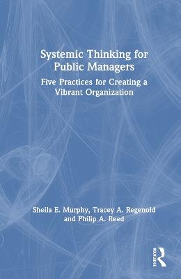 Systemic Thinking for Public Managers: Five Practices for Creating a Vibrant Organization - Sheila Murphy,Tracey Regenold,Philip Reed - cover