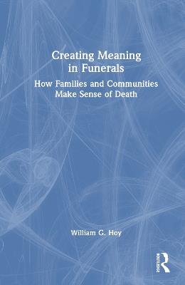 Creating Meaning in Funerals: How Families and Communities Make Sense of Death - William G. Hoy - cover