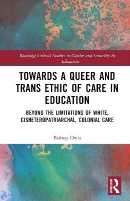 Towards a Queer and Trans Ethic of Care in Education: Beyond the Limitations of White, Cisheteropatriarchal, Colonial Care - Bishop Owis - cover