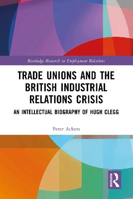 Trade Unions and the British Industrial Relations Crisis: An Intellectual Biography of Hugh Clegg - Peter Ackers - cover