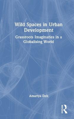 Wild Spaces in Urban Development: Grassroots Imaginaries in a Globalising World - Amartya Deb - cover