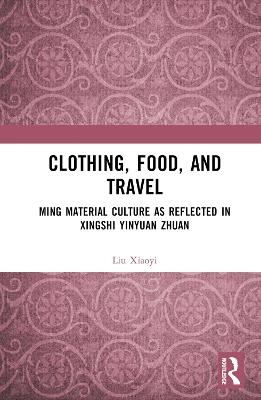 Clothing, Food, and Travel: Ming Material Culture as Reflected in Xingshi Yinyuan Zhuan - Liu Xiaoyi - cover