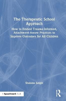 The Therapeutic School Approach: How to Embed Trauma-Informed, Attachment-Aware Practices to Improve Outcomes for All Children - Shahana Knight - cover