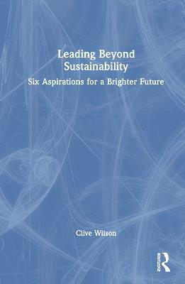 Leading Beyond Sustainability: Six Aspirations for a Brighter Future - Clive Wilson - cover