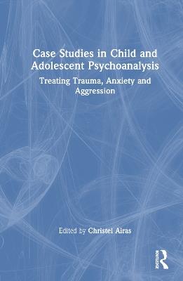 Case Studies in Child and Adolescent Psychoanalysis: Treating Trauma, Anxiety and Aggression - cover