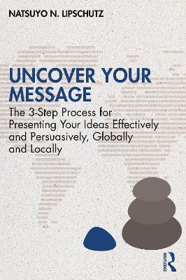 Uncover Your Message: The 3-Step Process for Presenting Your Ideas Effectively and Persuasively, Globally and Locally - Natsuyo N. Lipschutz - cover
